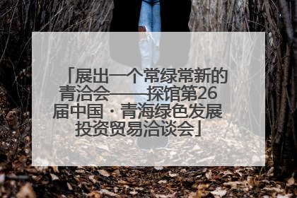 展出一个常绿常新的青洽会——探馆第26届中国・青海绿色发展投资贸易洽谈会