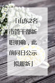 山东2名市管干部新职明确，此前同日公示拟履新