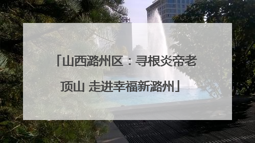 山西潞州区：寻根炎帝老顶山 走进幸福新潞州