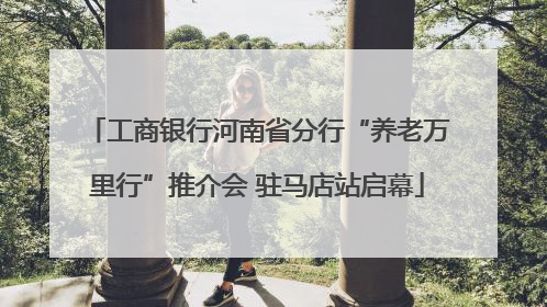 工商银行河南省分行“养老万里行”推介会 驻马店站启幕