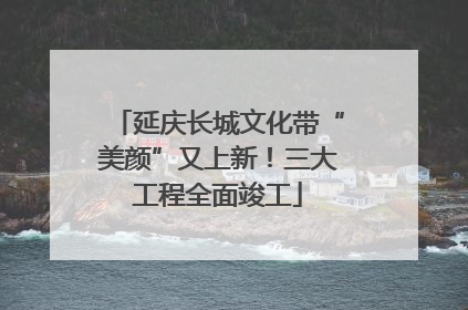 延庆长城文化带“美颜”又上新！三大工程全面竣工