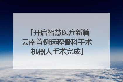 开启智慧医疗新篇 云南首例远程骨科手术机器人手术完成
