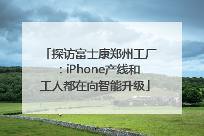 探访富士康郑州工厂：iPhone产线和工人都在向智能升级
