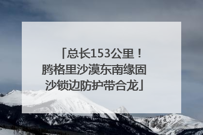 总长153公里！腾格里沙漠东南缘固沙锁边防护带合龙