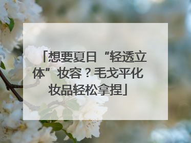 想要夏日“轻透立体”妆容？毛戈平化妆品轻松拿捏