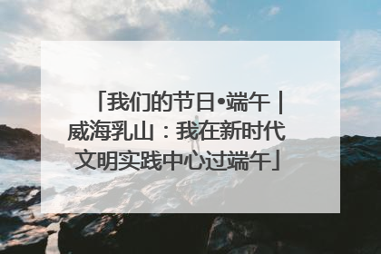 我们的节日•端午｜威海乳山：我在新时代文明实践中心过端午