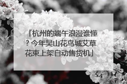 杭州的端午浪漫谁懂？今年吴山花鸟城艾草花束上架自动售货机