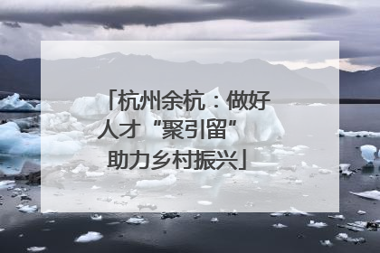 杭州余杭：做好人才“聚引留” 助力乡村振兴