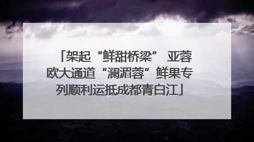 架起“鲜甜桥梁” 亚蓉欧大通道“澜湄蓉”鲜果专列顺利运抵成都青白江