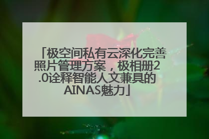 极空间私有云深化完善照片管理方案，极相册2.0诠释智能人文兼具的AINAS魅力