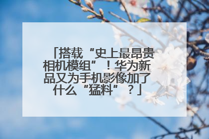 搭载“史上最昂贵相机模组”！华为新品又为手机影像加了什么“猛料”？
