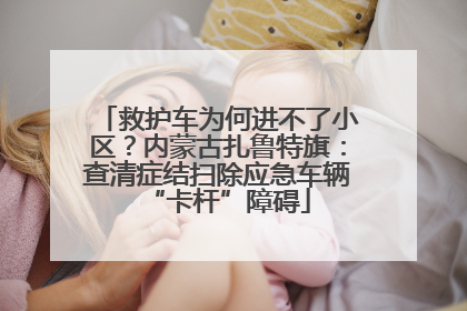 救护车为何进不了小区？内蒙古扎鲁特旗：查清症结扫除应急车辆“卡杆”障碍