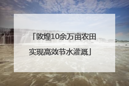 敦煌10余万亩农田实现高效节水灌溉