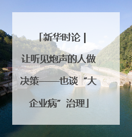 新华时论 | 让听见炮声的人做决策——也谈“大企业病”治理