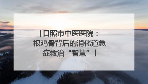 日照市中医医院：一根鸡骨背后的消化道急症救治“智慧”