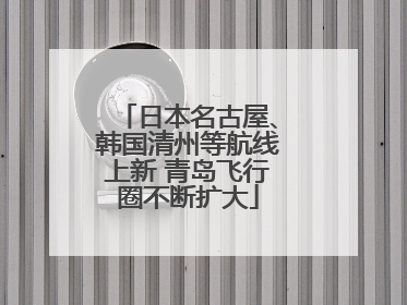 日本名古屋、韩国清州等航线上新 青岛飞行圈不断扩大