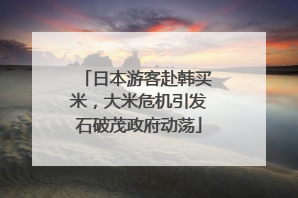 日本游客赴韩买米，大米危机引发石破茂政府动荡