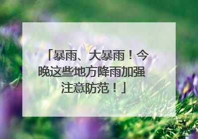 暴雨、大暴雨！今晚这些地方降雨加强 注意防范！