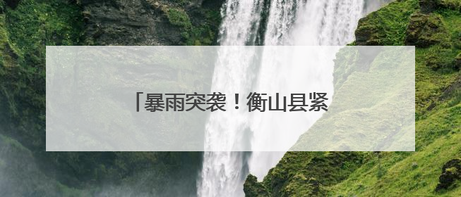 暴雨突袭！衡山县紧急启动防汛应急工作