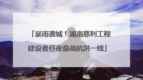 暴雨袭城！湖南慈利工程建设者昼夜奋战抗洪一线