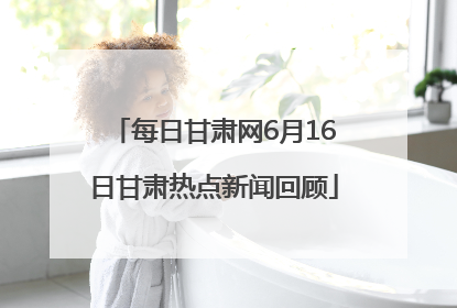 每日甘肃网6月16日甘肃热点新闻回顾