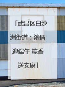 武昌区白沙洲街道：浓情迎端午 粽香送安康