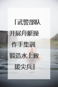 武警部队开展舟艇操作手集训 锻造水上救援尖兵