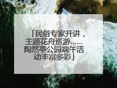 民俗专家开讲，主题花舟巡游……陶然亭公园端午活动丰富多彩
