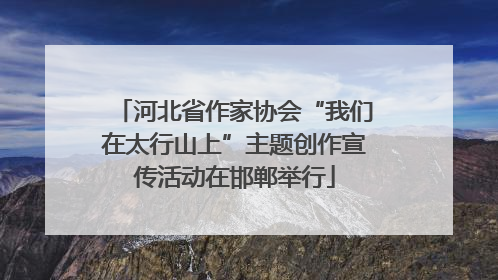 河北省作家协会“我们在太行山上”主题创作宣传活动在邯郸举行