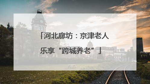 河北廊坊：京津老人乐享“跨城养老”