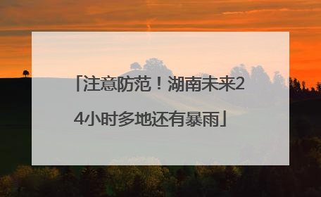 注意防范！湖南未来24小时多地还有暴雨
