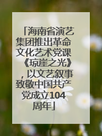 海南省演艺集团推出革命文化艺术党课《琼崖之光》，以文艺叙事致敬中国共产党成立104周年