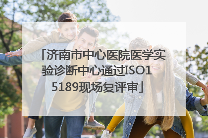 济南市中心医院医学实验诊断中心通过ISO15189现场复评审