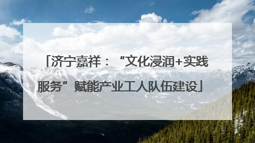 济宁嘉祥：“文化浸润+实践服务”赋能产业工人队伍建设