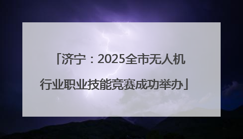 济宁：2025全市无人机行业职业技能竞赛成功举办