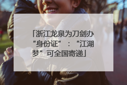 浙江龙泉为刀剑办“身份证”：“江湖梦”可全国寄递