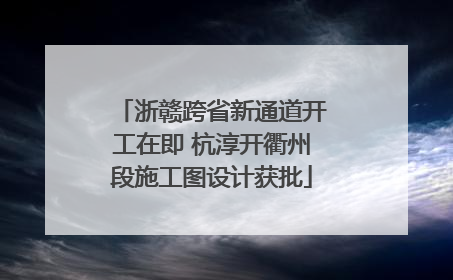 浙赣跨省新通道开工在即 杭淳开衢州段施工图设计获批