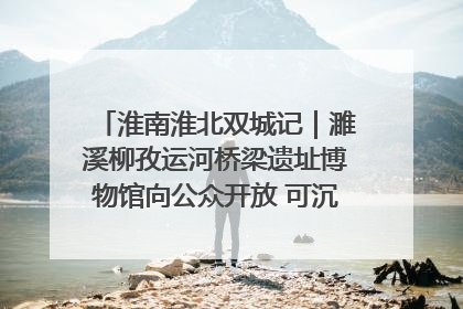 淮南淮北双城记｜濉溪柳孜运河桥梁遗址博物馆向公众开放 可沉浸式触摸历史