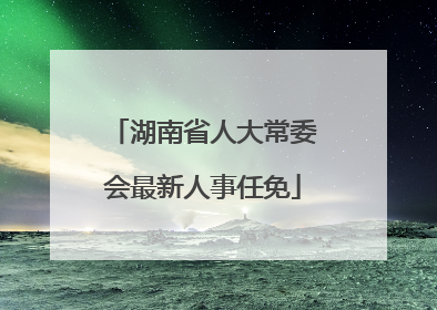 湖南省人大常委会最新人事任免