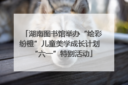 湖南图书馆举办“绘彩纷橙”儿童美学成长计划“六一”特别活动