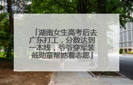 湖南女生高考后去广东打工，分数达到一本线，爷爷穿军装戴勋章帮她看志愿