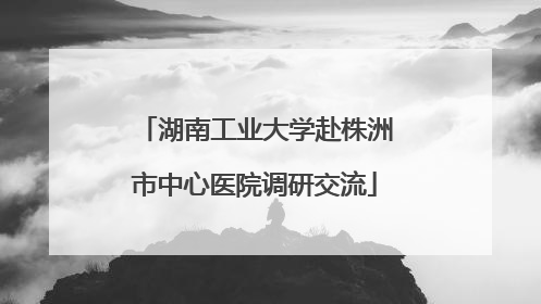 湖南工业大学赴株洲市中心医院调研交流