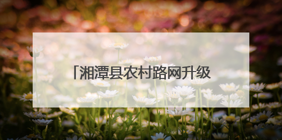 湘潭县农村路网升级记：从“通”到“畅”，民心桥托起致富梦
