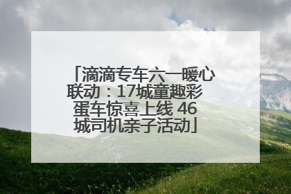滴滴专车六一暖心联动：17城童趣彩蛋车惊喜上线 46城司机亲子活动