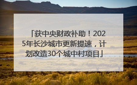 获中央财政补助！2025年长沙城市更新提速，计划改造30个城中村项目