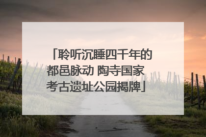 聆听沉睡四千年的都邑脉动 陶寺国家考古遗址公园揭牌