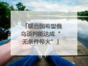 联合国希望俄乌谈判能达成“无条件停火”