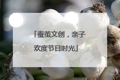 蚕茧文创，亲子欢度节日时光