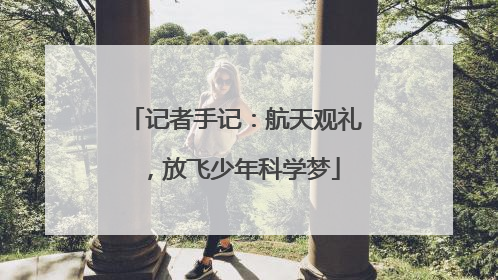 记者手记：航天观礼，放飞少年科学梦
