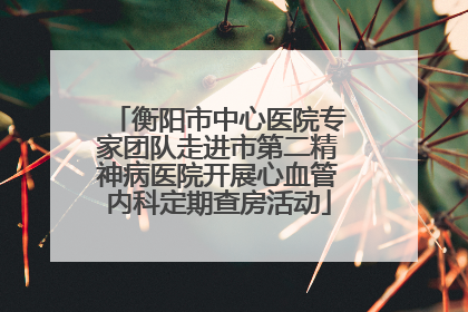 衡阳市中心医院专家团队走进市第二精神病医院开展心血管内科定期查房活动